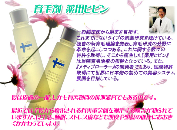 薬用ヒビン　日置医学博士　一般臨床医から創薬を目指す。これまでにないタイプの創薬研究を続けている。独自の新育毛理論を発表し育毛研究の分野に革命を起こしつつある。これに関する数々の特許を取得し、そこから誕生した『薬用ヒビン』は当院育毛治療の根幹となっている。また、『メディプローラー』の開発者でもあり、国際特許取得にて世界に日本発の初めての美容システム展開を目指している。